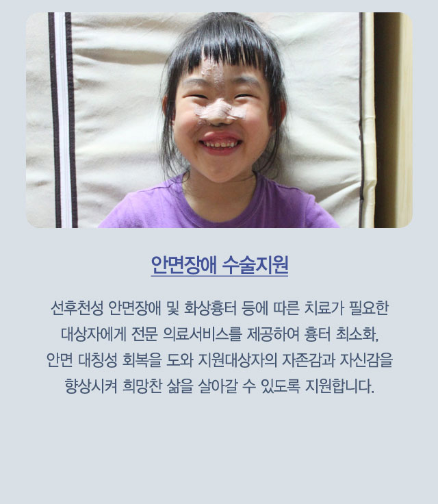 안면장애 수술지원 : 선후천성 안면장애 및 화상흉터 등에 따른 치료가 필요한 대상자에게 전문 의료서비스를 제공하여 흉터 최소화,안면 대칭성 회복을 도와 지원대상자의 자존감과 자신감을 향상시켜 희망찬 삶을 살아갈 수 있도록 지원합니다.